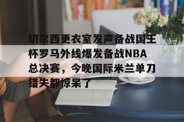 开云体育官网-包含切尔西更衣室发声备战国王杯罗马外线爆发备战NBA总决赛，今晚国际米兰单刀错失都惊呆了的词条